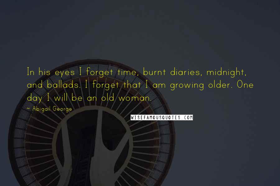 Abigail George Quotes: In his eyes I forget time, burnt diaries, midnight, and ballads. I forget that I am growing older. One day I will be an old woman.