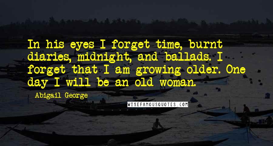 Abigail George Quotes: In his eyes I forget time, burnt diaries, midnight, and ballads. I forget that I am growing older. One day I will be an old woman.