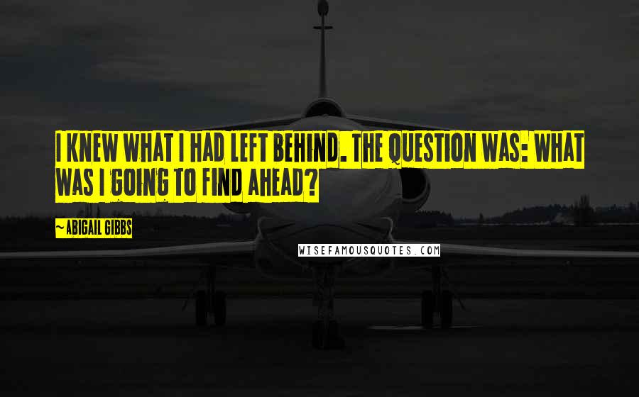 Abigail Gibbs Quotes: I knew what I had left behind. The question was: What was I going to find ahead?