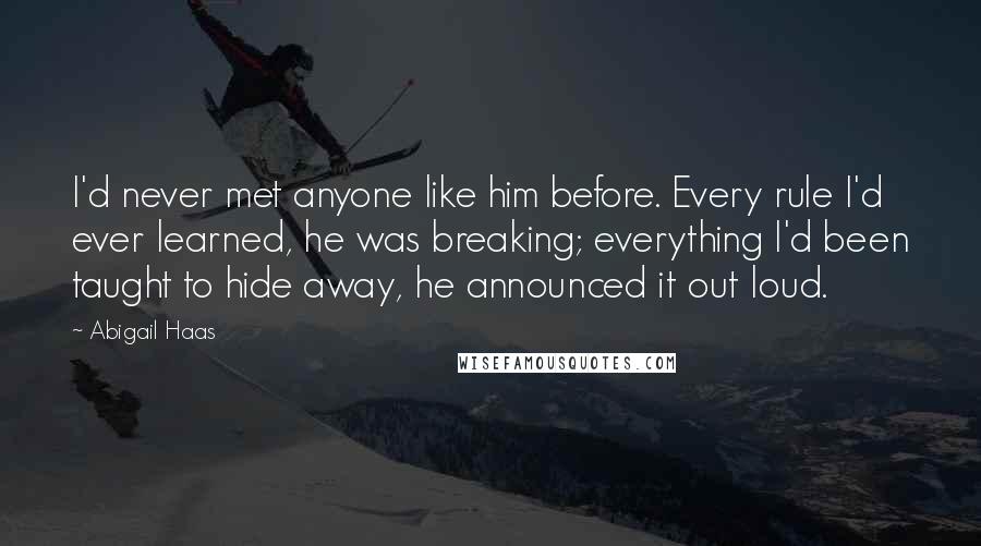 Abigail Haas Quotes: I'd never met anyone like him before. Every rule I'd ever learned, he was breaking; everything I'd been taught to hide away, he announced it out loud.