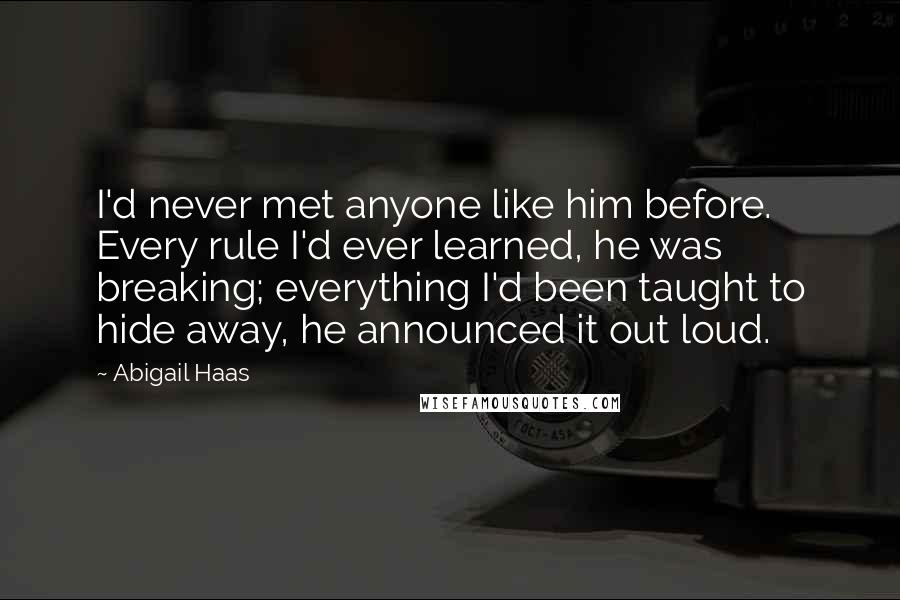 Abigail Haas Quotes: I'd never met anyone like him before. Every rule I'd ever learned, he was breaking; everything I'd been taught to hide away, he announced it out loud.