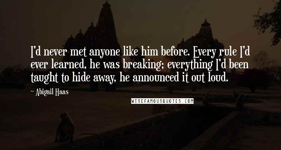 Abigail Haas Quotes: I'd never met anyone like him before. Every rule I'd ever learned, he was breaking; everything I'd been taught to hide away, he announced it out loud.