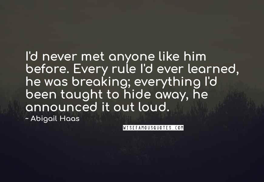 Abigail Haas Quotes: I'd never met anyone like him before. Every rule I'd ever learned, he was breaking; everything I'd been taught to hide away, he announced it out loud.