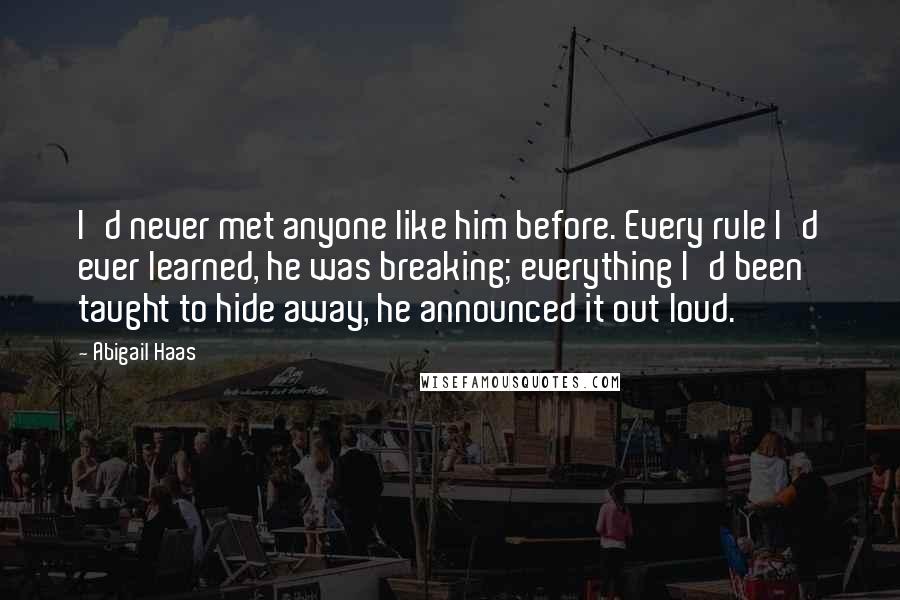 Abigail Haas Quotes: I'd never met anyone like him before. Every rule I'd ever learned, he was breaking; everything I'd been taught to hide away, he announced it out loud.