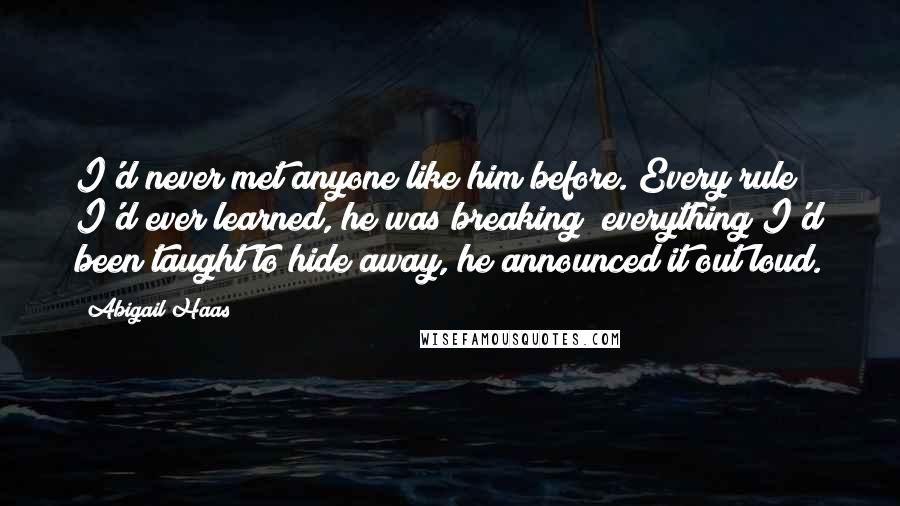 Abigail Haas Quotes: I'd never met anyone like him before. Every rule I'd ever learned, he was breaking; everything I'd been taught to hide away, he announced it out loud.