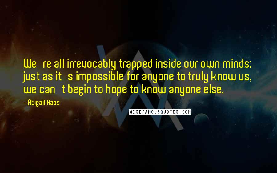 Abigail Haas Quotes: We're all irrevocably trapped inside our own minds: just as it's impossible for anyone to truly know us, we can't begin to hope to know anyone else.