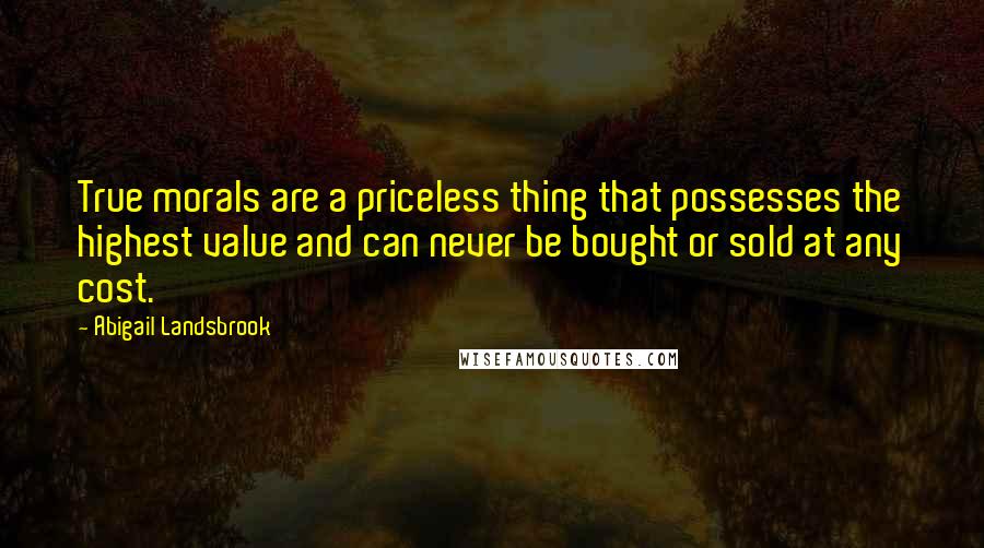 Abigail Landsbrook Quotes: True morals are a priceless thing that possesses the highest value and can never be bought or sold at any cost.