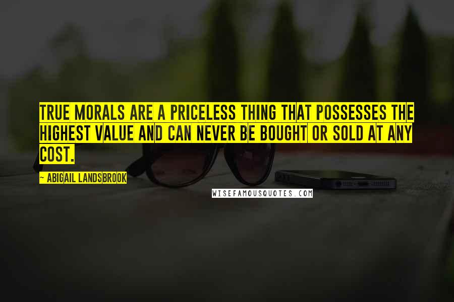 Abigail Landsbrook Quotes: True morals are a priceless thing that possesses the highest value and can never be bought or sold at any cost.