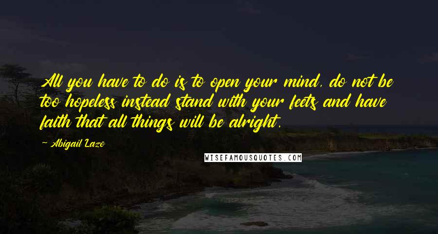 Abigail Lazo Quotes: All you have to do is to open your mind, do not be too hopeless instead stand with your feets and have faith that all things will be alright.