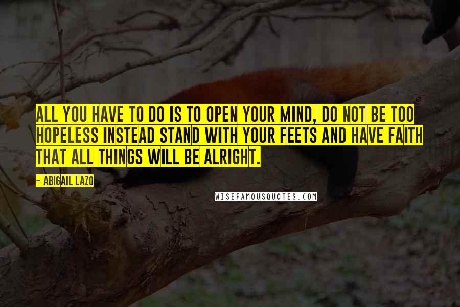 Abigail Lazo Quotes: All you have to do is to open your mind, do not be too hopeless instead stand with your feets and have faith that all things will be alright.