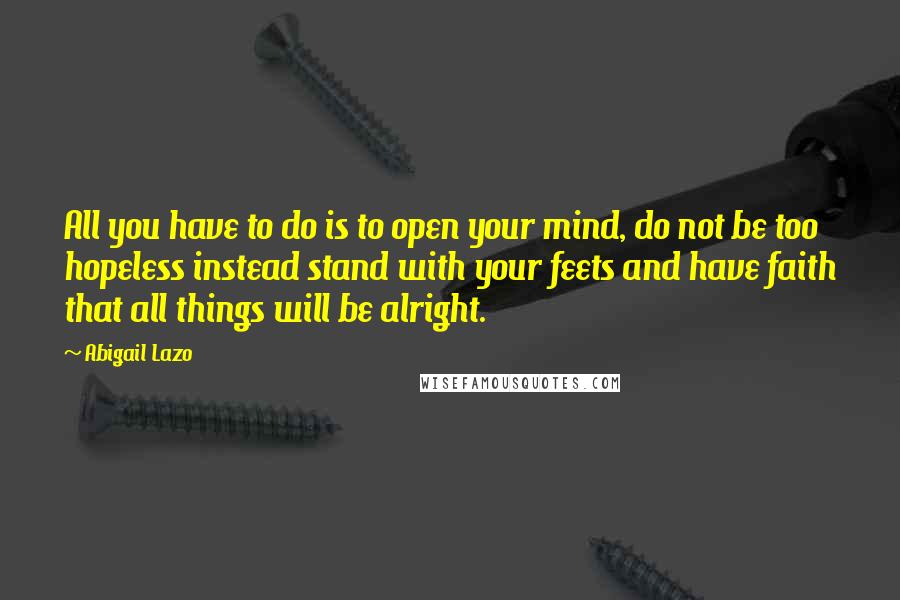 Abigail Lazo Quotes: All you have to do is to open your mind, do not be too hopeless instead stand with your feets and have faith that all things will be alright.