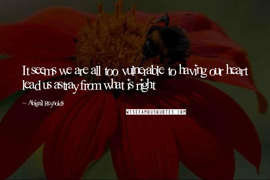 Abigail Reynolds Quotes: It seems we are all too vulnerable to having our heart lead us astray from what is right