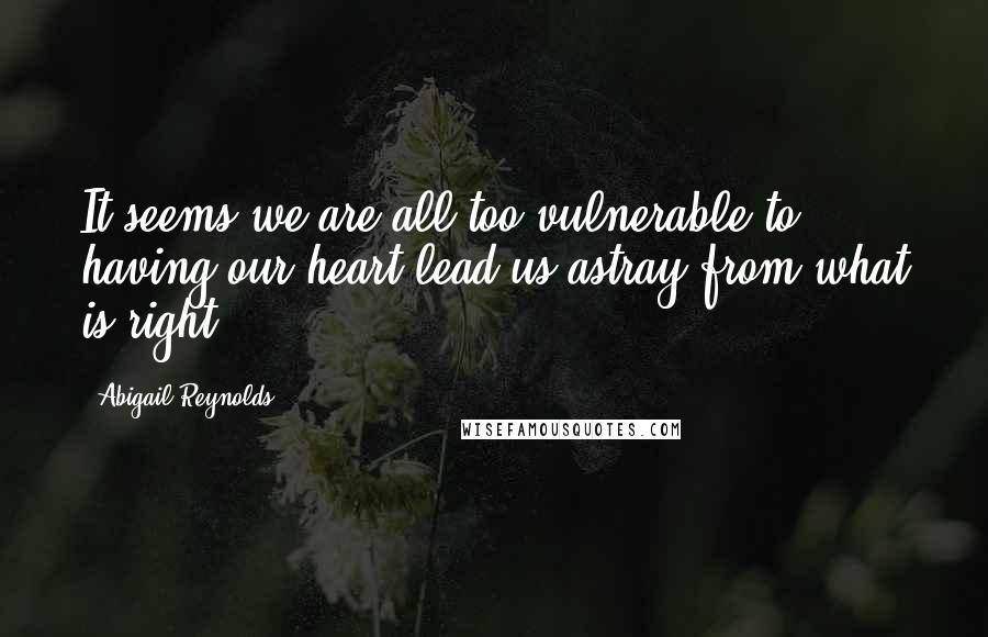 Abigail Reynolds Quotes: It seems we are all too vulnerable to having our heart lead us astray from what is right