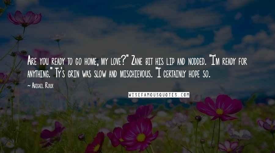 Abigail Roux Quotes: Are you ready to go home, my love?" Zane bit his lip and nodded. "I'm ready for anything." Ty's grin was slow and mischievous. "I certainly hope so.
