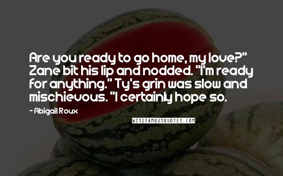 Abigail Roux Quotes: Are you ready to go home, my love?" Zane bit his lip and nodded. "I'm ready for anything." Ty's grin was slow and mischievous. "I certainly hope so.