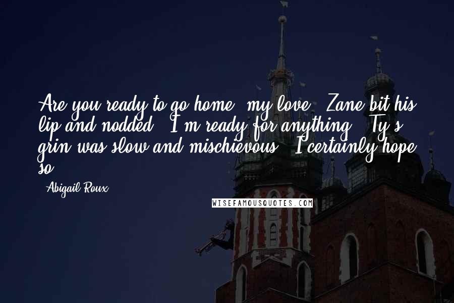 Abigail Roux Quotes: Are you ready to go home, my love?" Zane bit his lip and nodded. "I'm ready for anything." Ty's grin was slow and mischievous. "I certainly hope so.