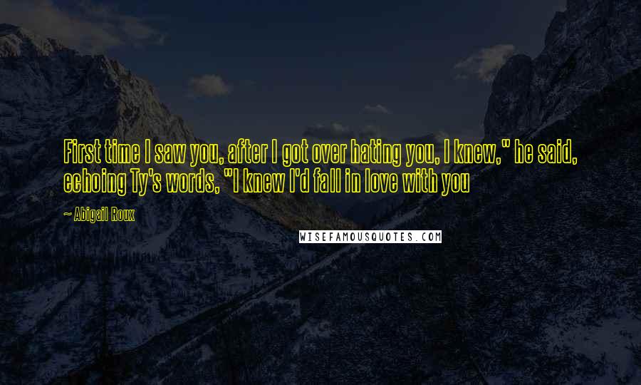 Abigail Roux Quotes: First time I saw you, after I got over hating you, I knew," he said, echoing Ty's words, "I knew I'd fall in love with you