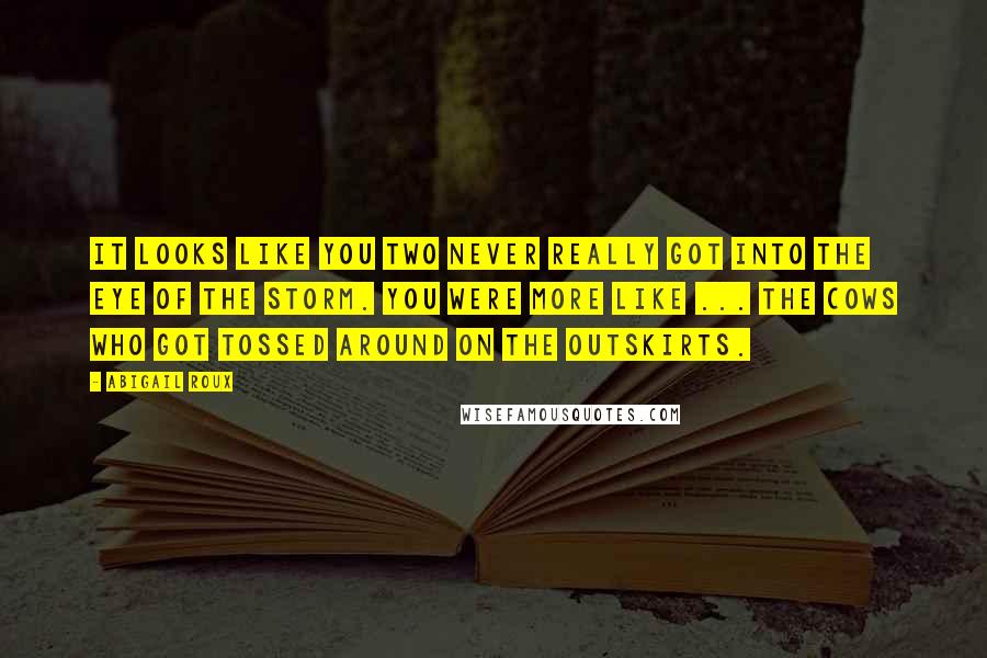 Abigail Roux Quotes: It looks like you two never really got into the eye of the storm. You were more like ... the cows who got tossed around on the outskirts.