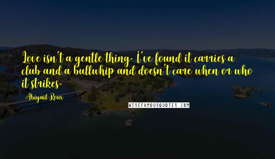 Abigail Roux Quotes: Love isn't a gentle thing. I've found it carries a club and a bullwhip and doesn't care when or who it strikes.