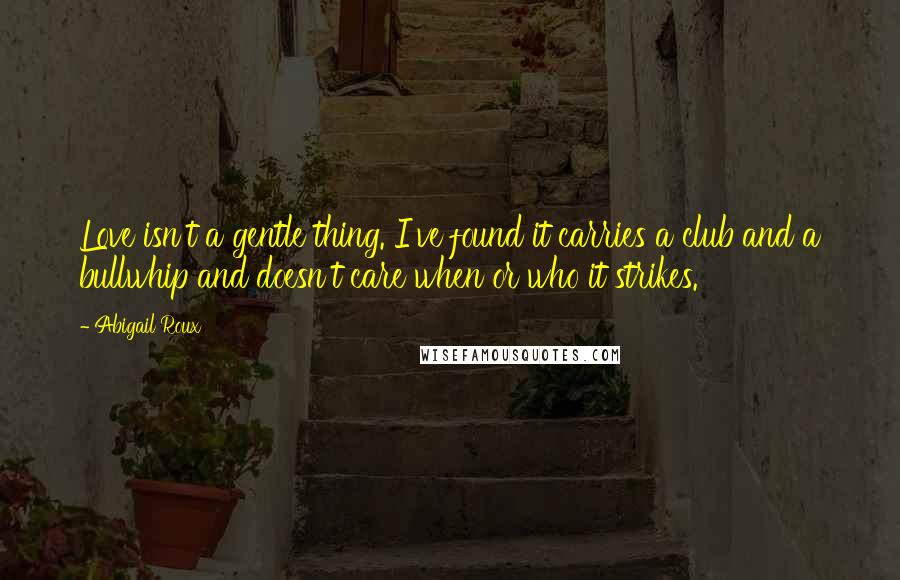 Abigail Roux Quotes: Love isn't a gentle thing. I've found it carries a club and a bullwhip and doesn't care when or who it strikes.