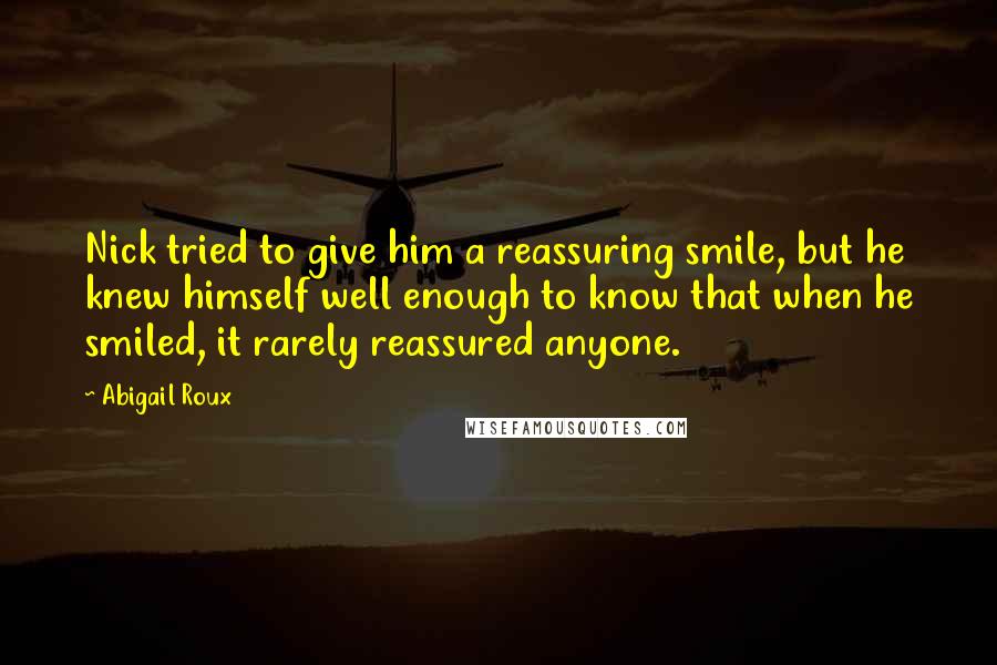 Abigail Roux Quotes: Nick tried to give him a reassuring smile, but he knew himself well enough to know that when he smiled, it rarely reassured anyone.