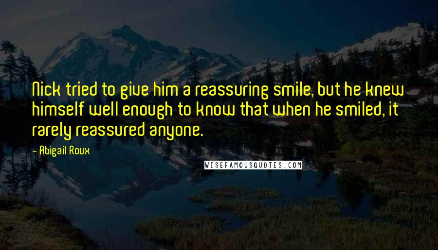 Abigail Roux Quotes: Nick tried to give him a reassuring smile, but he knew himself well enough to know that when he smiled, it rarely reassured anyone.