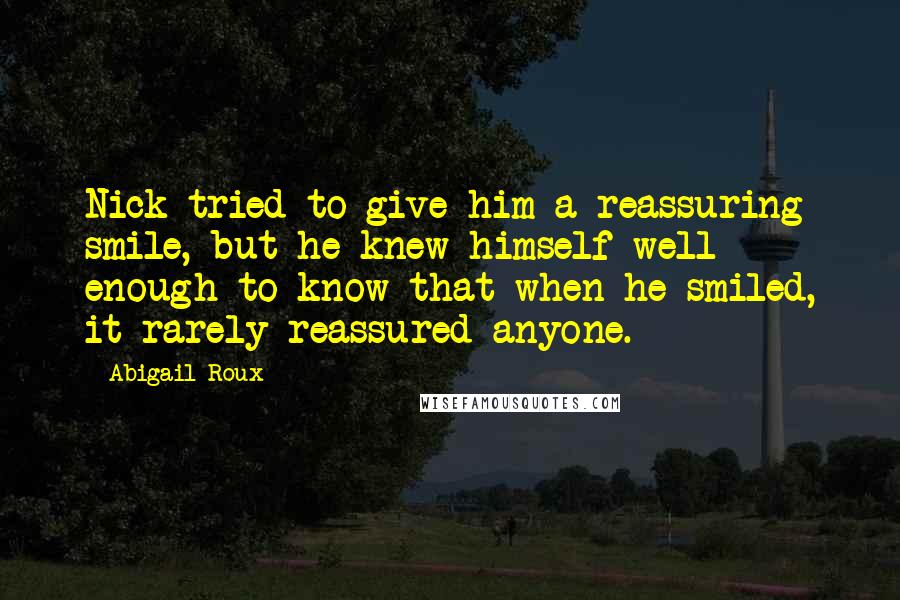 Abigail Roux Quotes: Nick tried to give him a reassuring smile, but he knew himself well enough to know that when he smiled, it rarely reassured anyone.