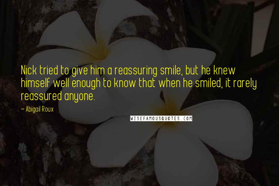 Abigail Roux Quotes: Nick tried to give him a reassuring smile, but he knew himself well enough to know that when he smiled, it rarely reassured anyone.