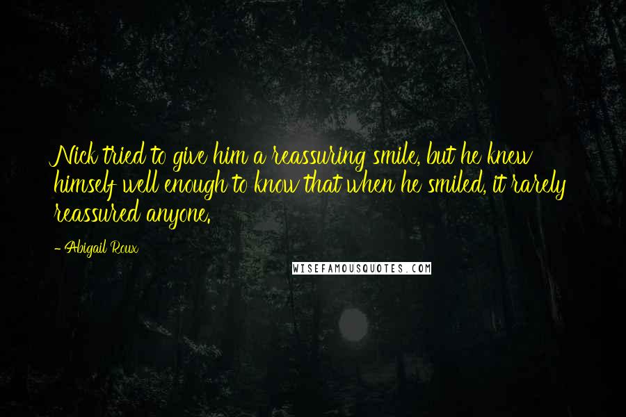 Abigail Roux Quotes: Nick tried to give him a reassuring smile, but he knew himself well enough to know that when he smiled, it rarely reassured anyone.