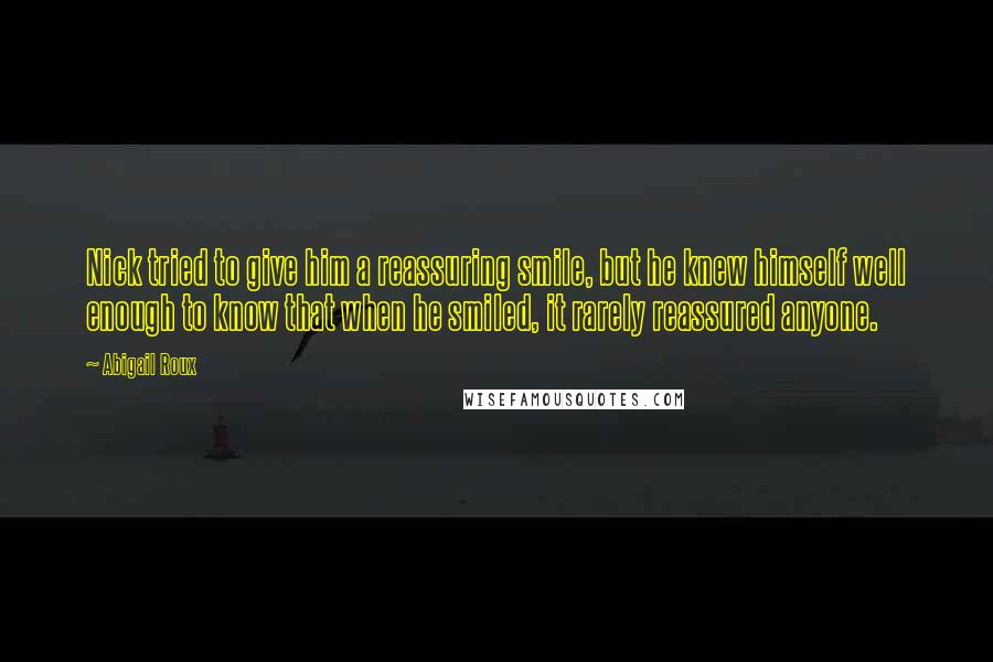 Abigail Roux Quotes: Nick tried to give him a reassuring smile, but he knew himself well enough to know that when he smiled, it rarely reassured anyone.