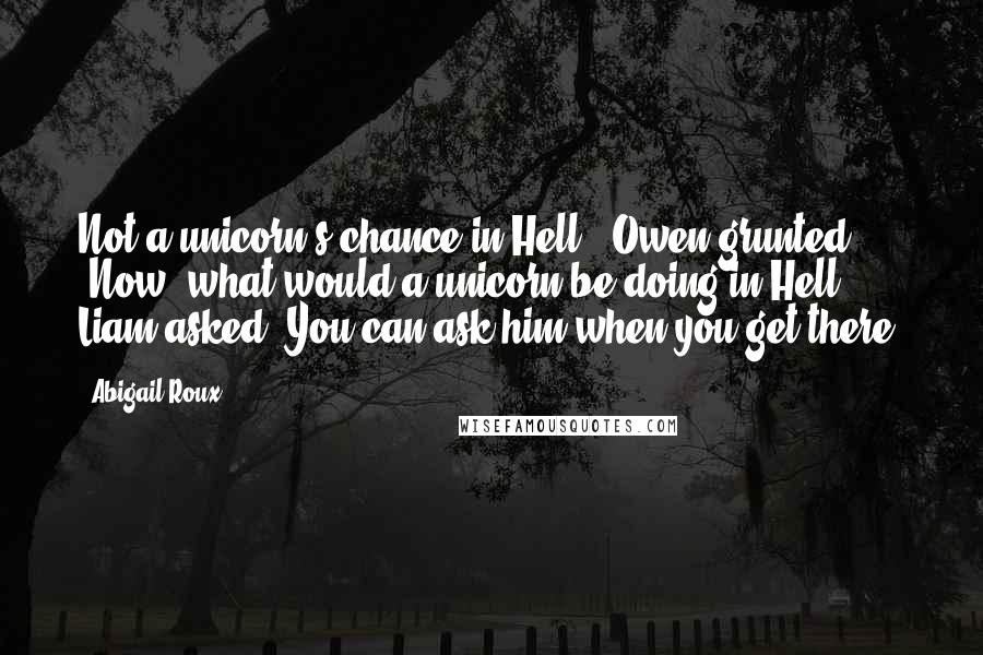 Abigail Roux Quotes: Not a unicorn's chance in Hell," Owen grunted. "Now, what would a unicorn be doing in Hell?" Liam asked."You can ask him when you get there.