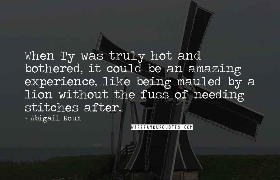 Abigail Roux Quotes: When Ty was truly hot and bothered, it could be an amazing experience, like being mauled by a lion without the fuss of needing stitches after.