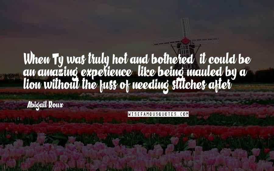 Abigail Roux Quotes: When Ty was truly hot and bothered, it could be an amazing experience, like being mauled by a lion without the fuss of needing stitches after.