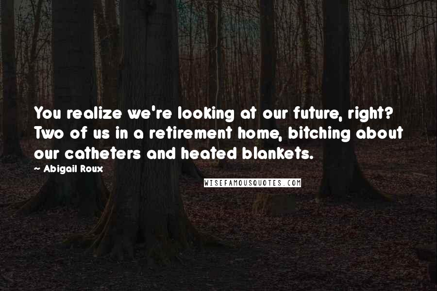 Abigail Roux Quotes: You realize we're looking at our future, right? Two of us in a retirement home, bitching about our catheters and heated blankets.