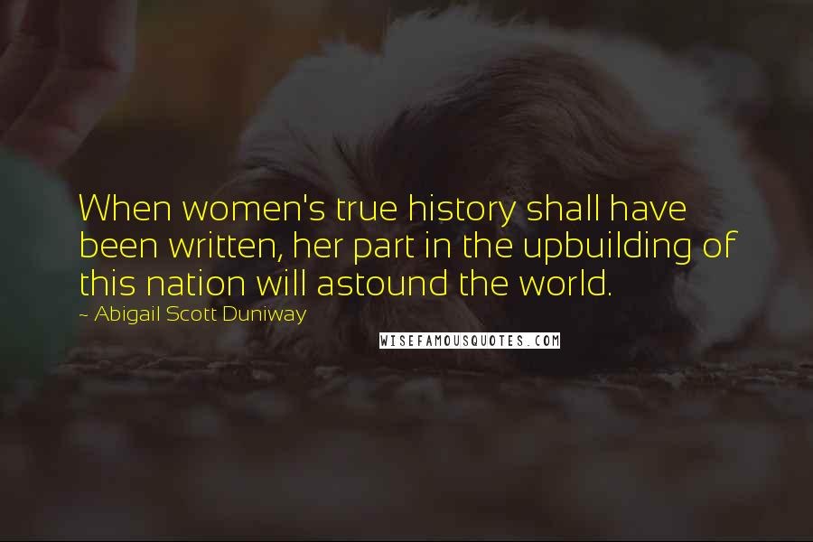 Abigail Scott Duniway Quotes: When women's true history shall have been written, her part in the upbuilding of this nation will astound the world.