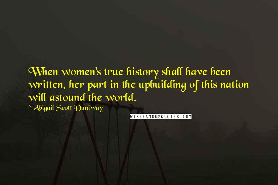 Abigail Scott Duniway Quotes: When women's true history shall have been written, her part in the upbuilding of this nation will astound the world.