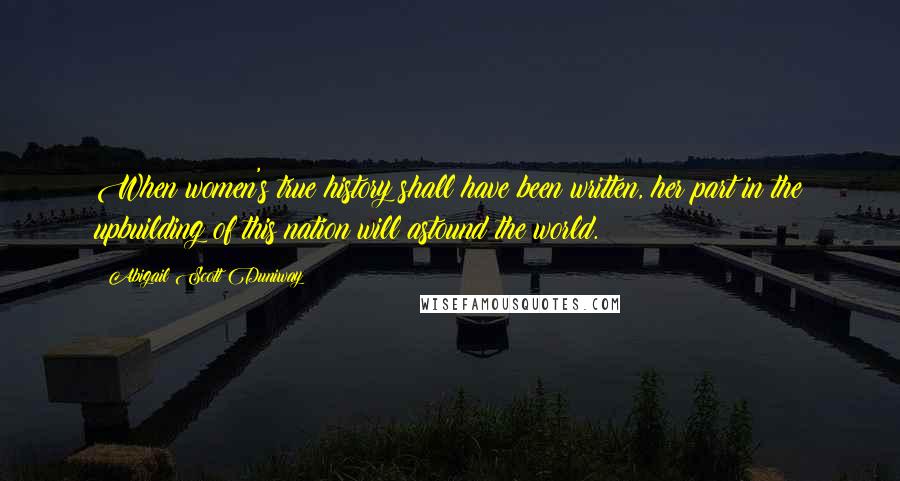 Abigail Scott Duniway Quotes: When women's true history shall have been written, her part in the upbuilding of this nation will astound the world.