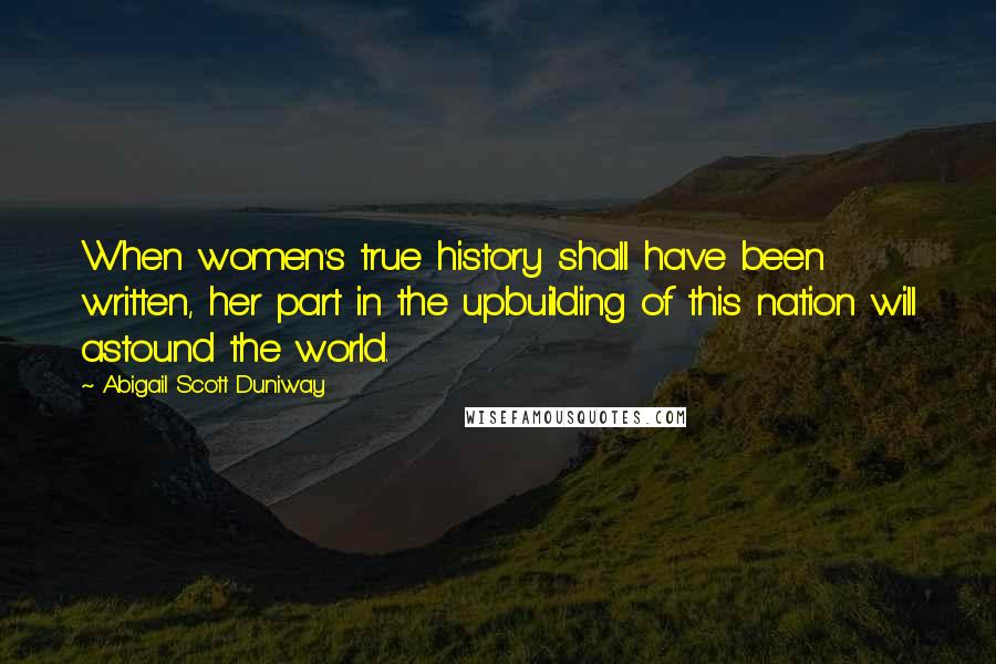 Abigail Scott Duniway Quotes: When women's true history shall have been written, her part in the upbuilding of this nation will astound the world.