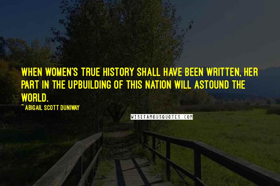 Abigail Scott Duniway Quotes: When women's true history shall have been written, her part in the upbuilding of this nation will astound the world.