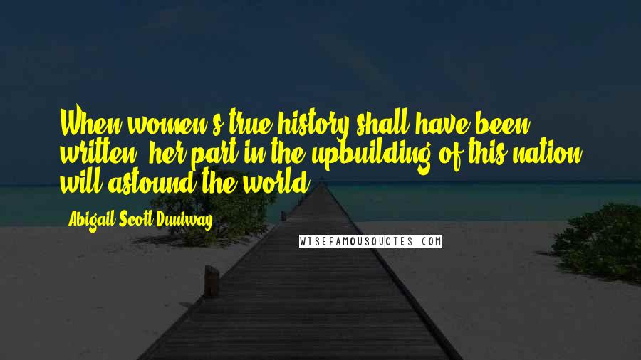 Abigail Scott Duniway Quotes: When women's true history shall have been written, her part in the upbuilding of this nation will astound the world.