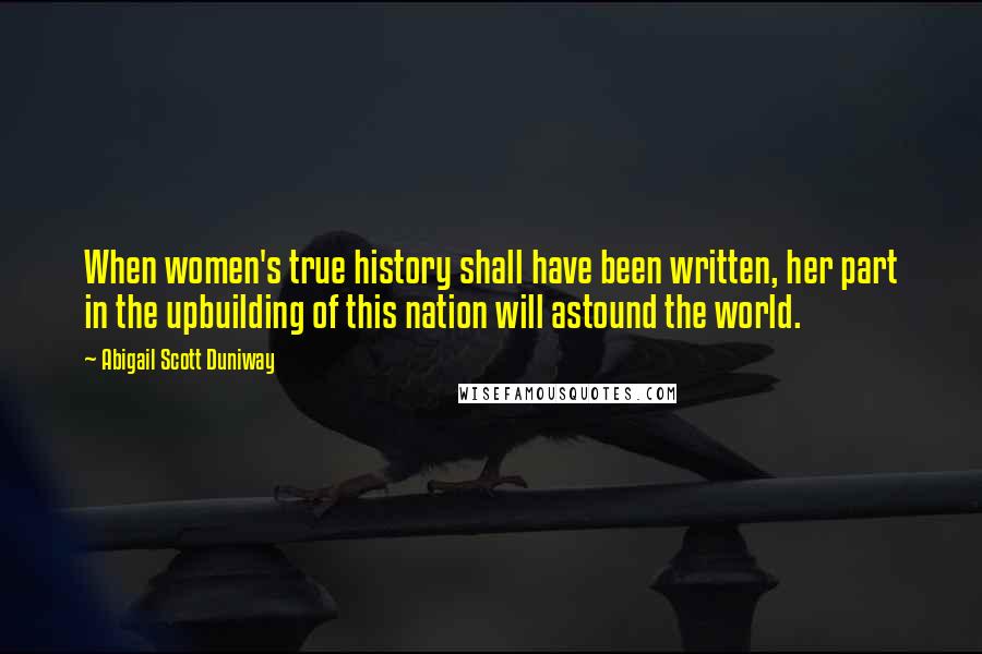 Abigail Scott Duniway Quotes: When women's true history shall have been written, her part in the upbuilding of this nation will astound the world.