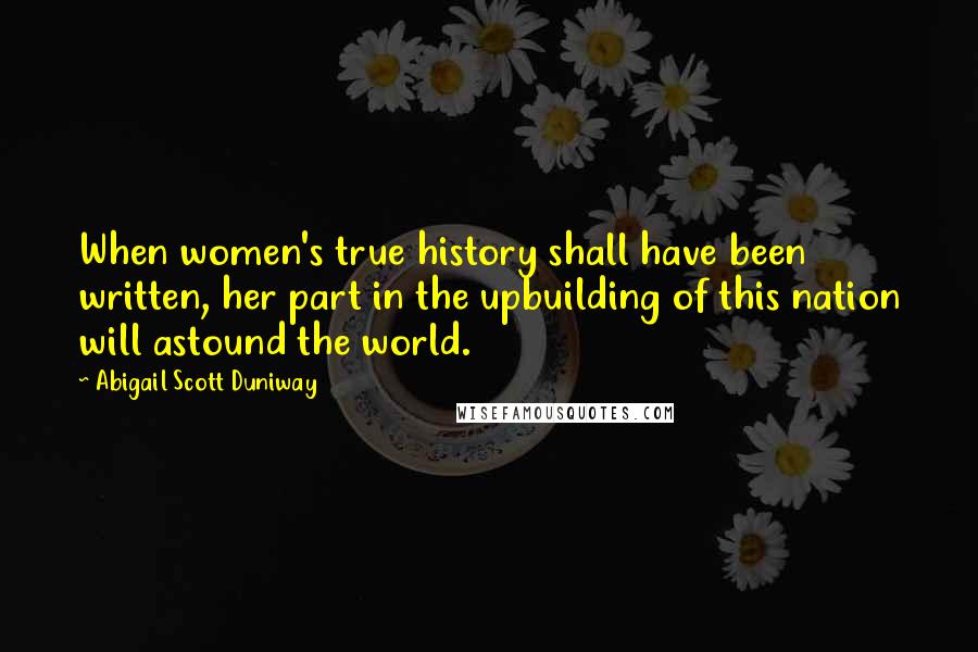 Abigail Scott Duniway Quotes: When women's true history shall have been written, her part in the upbuilding of this nation will astound the world.