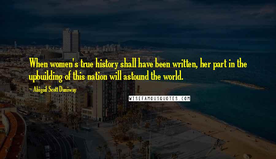 Abigail Scott Duniway Quotes: When women's true history shall have been written, her part in the upbuilding of this nation will astound the world.