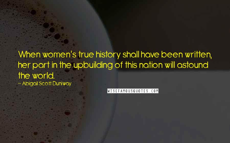 Abigail Scott Duniway Quotes: When women's true history shall have been written, her part in the upbuilding of this nation will astound the world.