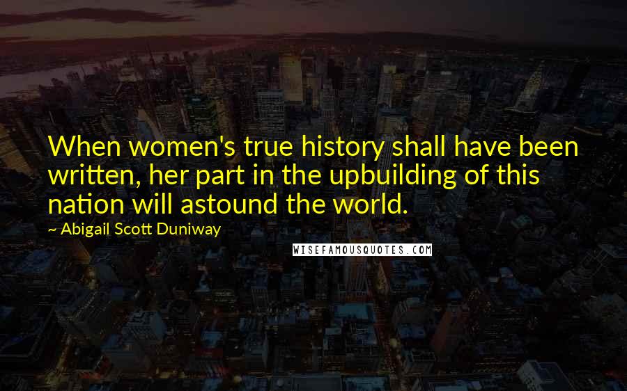 Abigail Scott Duniway Quotes: When women's true history shall have been written, her part in the upbuilding of this nation will astound the world.