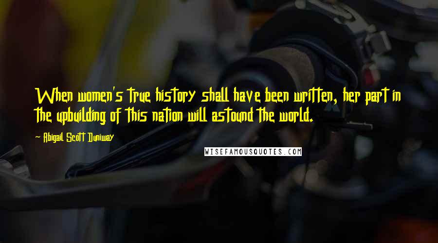 Abigail Scott Duniway Quotes: When women's true history shall have been written, her part in the upbuilding of this nation will astound the world.