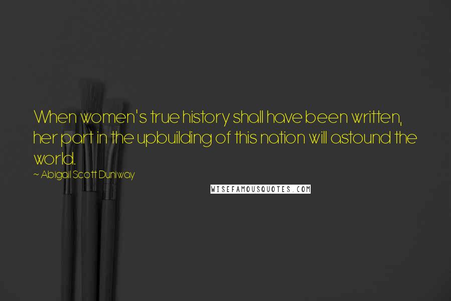 Abigail Scott Duniway Quotes: When women's true history shall have been written, her part in the upbuilding of this nation will astound the world.