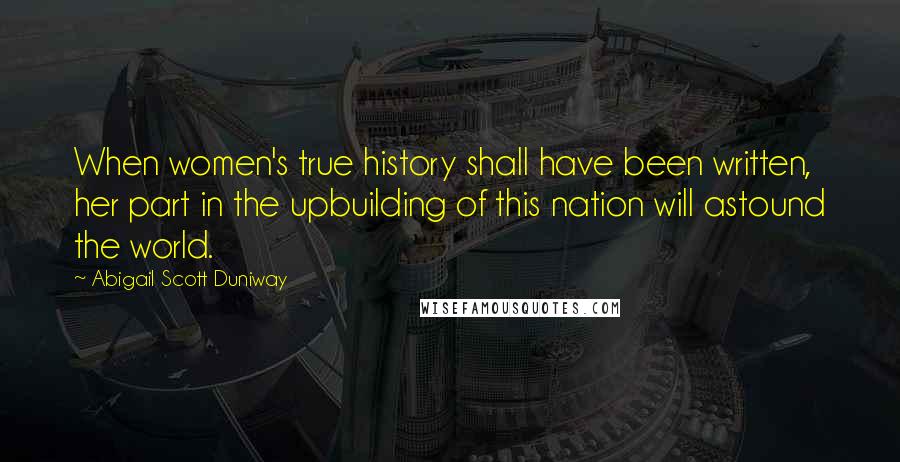 Abigail Scott Duniway Quotes: When women's true history shall have been written, her part in the upbuilding of this nation will astound the world.