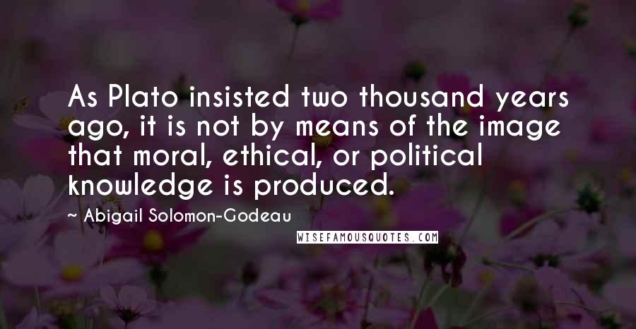 Abigail Solomon-Godeau Quotes: As Plato insisted two thousand years ago, it is not by means of the image that moral, ethical, or political knowledge is produced.