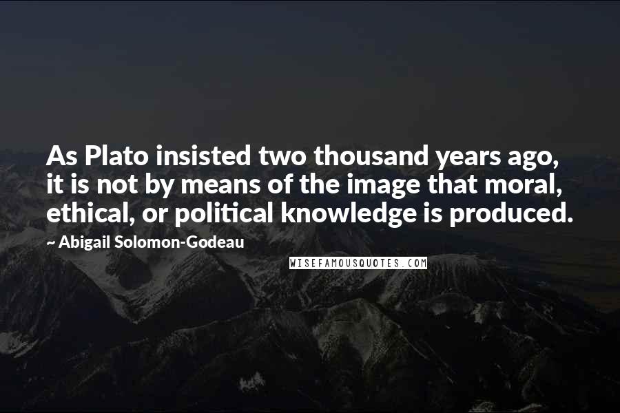 Abigail Solomon-Godeau Quotes: As Plato insisted two thousand years ago, it is not by means of the image that moral, ethical, or political knowledge is produced.